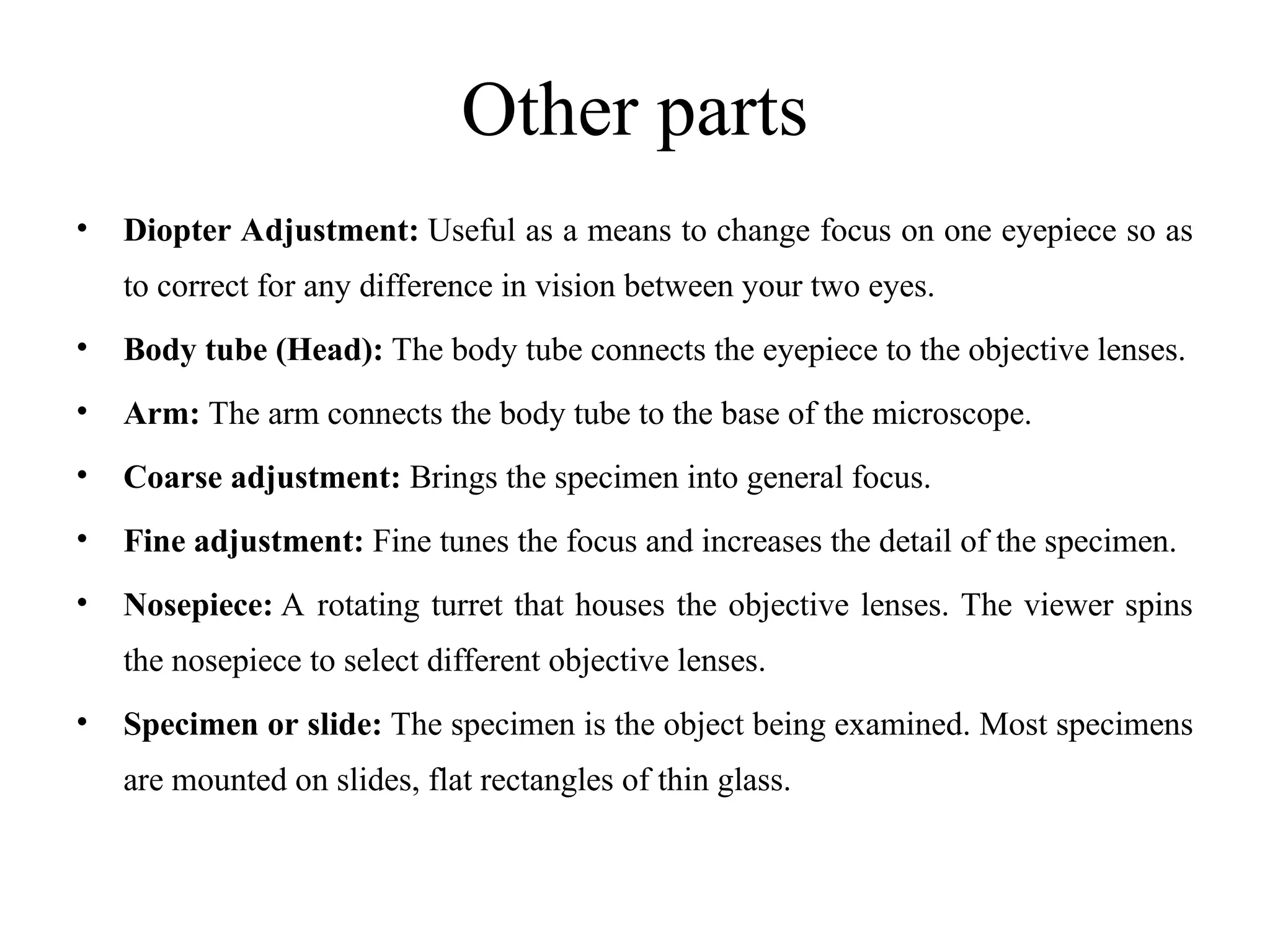 Other parts
• Diopter Adjustment: Useful as a means to change focus on one eyepiece so as
to correct for any difference in vision between your two eyes.
• Body tube (Head): The body tube connects the eyepiece to the objective lenses.
• Arm: The arm connects the body tube to the base of the microscope.
• Coarse adjustment: Brings the specimen into general focus.
• Fine adjustment: Fine tunes the focus and increases the detail of the specimen.
• Nosepiece: A rotating turret that houses the objective lenses. The viewer spins
the nosepiece to select different objective lenses.
• Specimen or slide: The specimen is the object being examined. Most specimens
are mounted on slides, flat rectangles of thin glass.
 