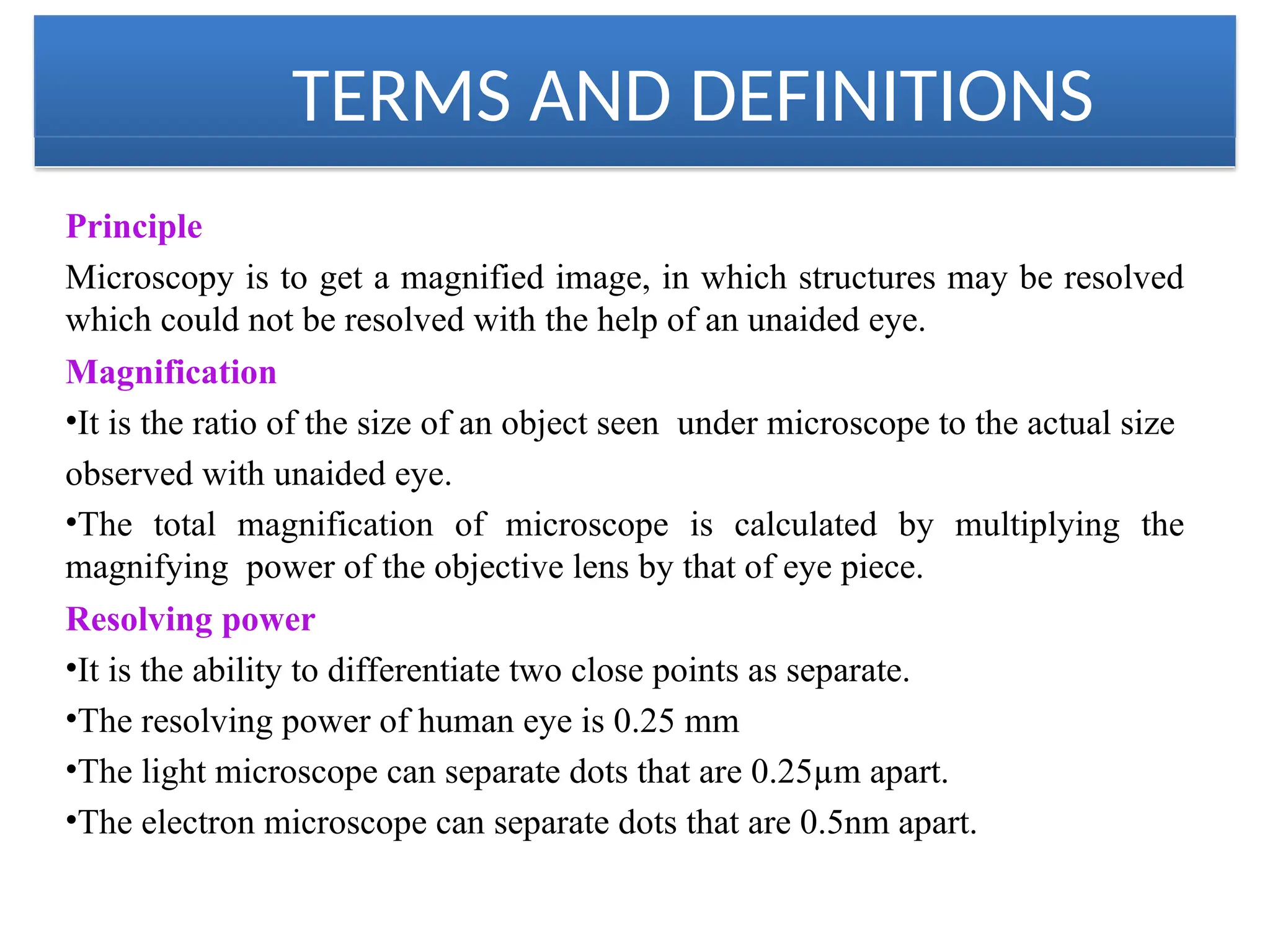 TERMS AND DEFINITIONS
Principle
Microscopy is to get a magnified image, in which structures may be resolved
which could not be resolved with the help of an unaided eye.
Magnification
•It is the ratio of the size of an object seen under microscope to the actual size
observed with unaided eye.
•The total magnification of microscope is calculated by multiplying the
magnifying power of the objective lens by that of eye piece.
Resolving power
•It is the ability to differentiate two close points as separate.
•The resolving power of human eye is 0.25 mm
•The light microscope can separate dots that are 0.25µm apart.
•The electron microscope can separate dots that are 0.5nm apart.
 