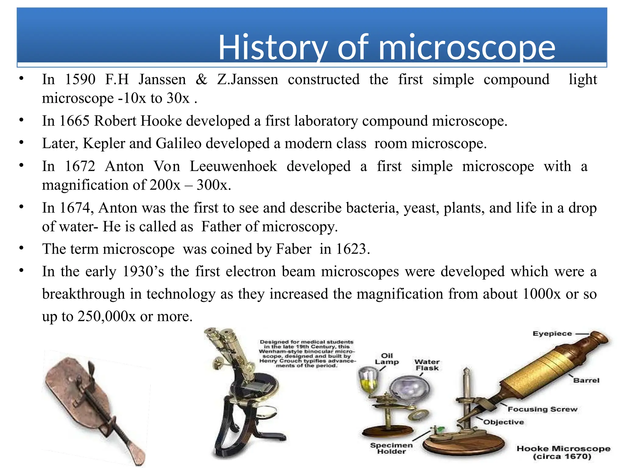 History of microscope
• In 1590 F.H Janssen & Z.Janssen constructed the first simple compound light
microscope -10x to 30x .
• In 1665 Robert Hooke developed a first laboratory compound microscope.
• Later, Kepler and Galileo developed a modern class room microscope.
• In 1672 Anton Von Leeuwenhoek developed a first simple microscope with a
magnification of 200x – 300x.
• In 1674, Anton was the first to see and describe bacteria, yeast, plants, and life in a drop
of water- He is called as Father of microscopy.
• The term microscope was coined by Faber in 1623.
• In the early 1930’s the first electron beam microscopes were developed which were a
breakthrough in technology as they increased the magnification from about 1000x or so
up to 250,000x or more.
 