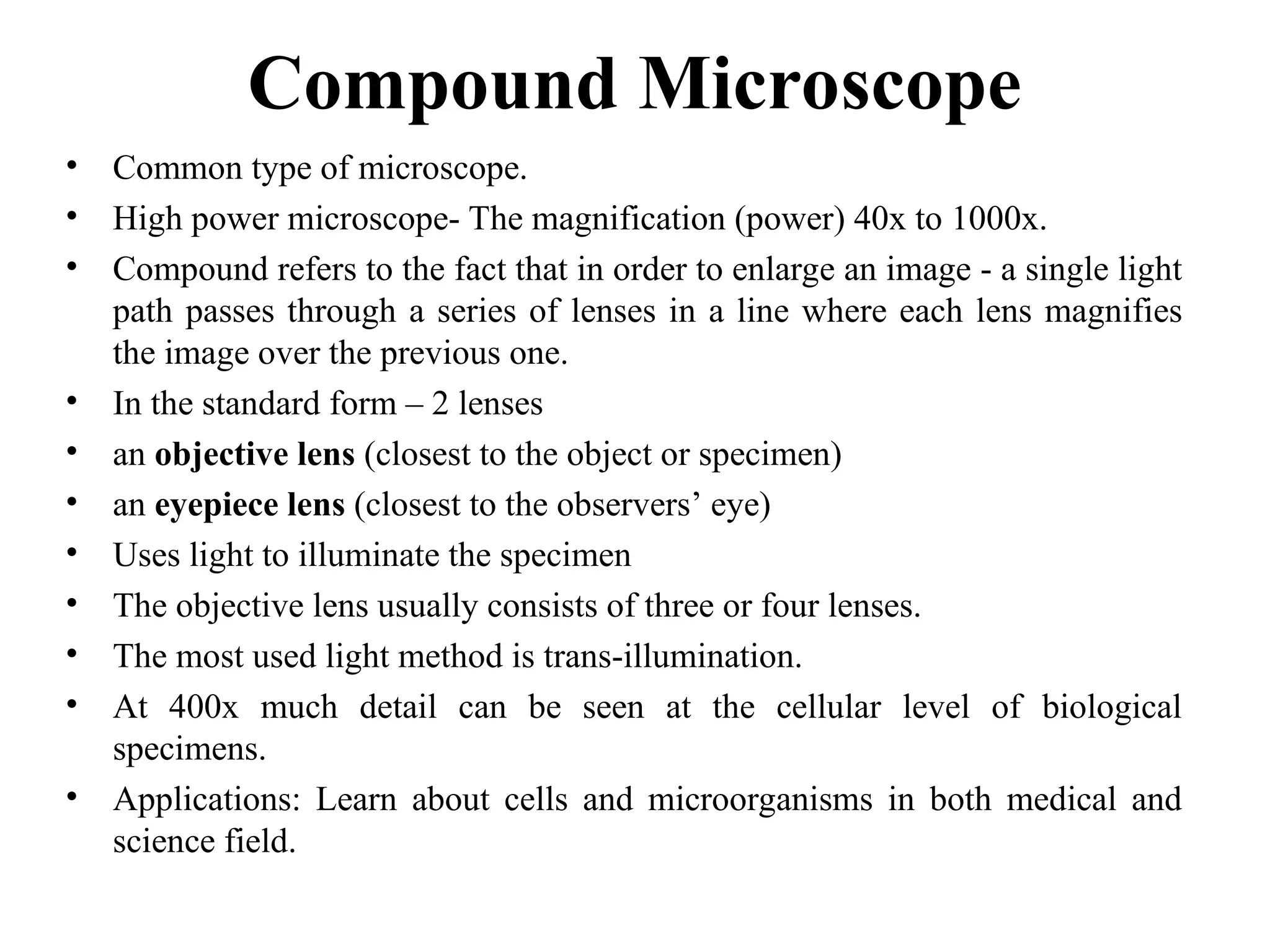 Compound Microscope
• Common type of microscope.
• High power microscope- The magnification (power) 40x to 1000x.
• Compound refers to the fact that in order to enlarge an image - a single light
path passes through a series of lenses in a line where each lens magnifies
the image over the previous one.
• In the standard form – 2 lenses
• an objective lens (closest to the object or specimen)
• an eyepiece lens (closest to the observers’ eye)
• Uses light to illuminate the specimen
• The objective lens usually consists of three or four lenses.
• The most used light method is trans-illumination.
• At 400x much detail can be seen at the cellular level of biological
specimens.
• Applications: Learn about cells and microorganisms in both medical and
science field.
 
