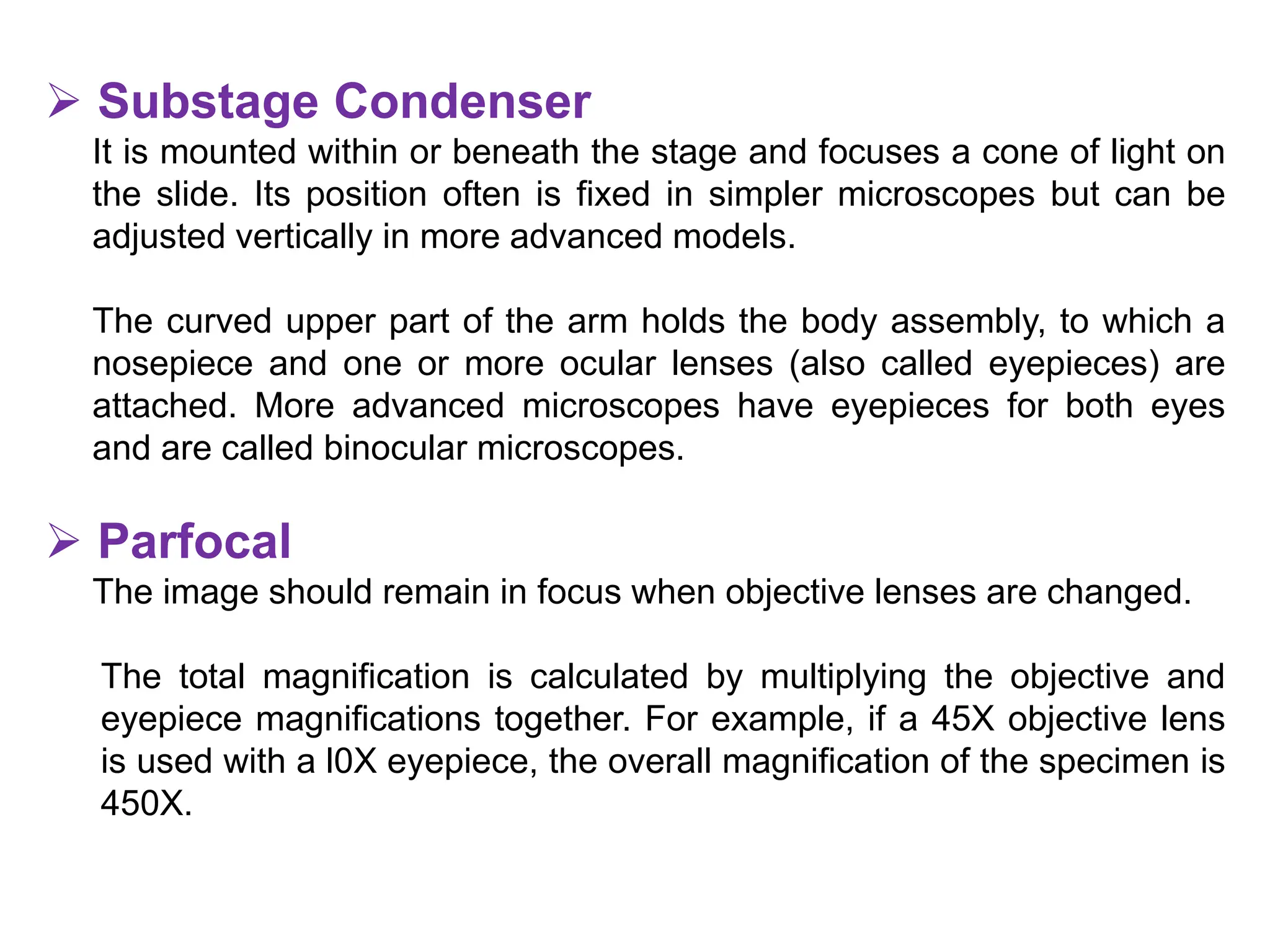  Substage Condenser
It is mounted within or beneath the stage and focuses a cone of light on
the slide. Its position often is fixed in simpler microscopes but can be
adjusted vertically in more advanced models.
The curved upper part of the arm holds the body assembly, to which a
nosepiece and one or more ocular lenses (also called eyepieces) are
attached. More advanced microscopes have eyepieces for both eyes
and are called binocular microscopes.
 Parfocal
The image should remain in focus when objective lenses are changed.
The total magnification is calculated by multiplying the objective and
eyepiece magnifications together. For example, if a 45X objective lens
is used with a l0X eyepiece, the overall magnification of the specimen is
450X.
 