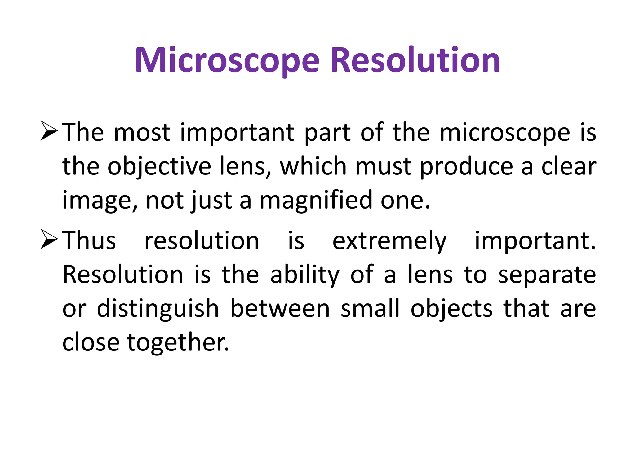 Microscope Resolution
The most important part of the microscope is
the objective lens, which must produce a clear
image, not just a magnified one.
Thus resolution is extremely important.
Resolution is the ability of a lens to separate
or distinguish between small objects that are
close together.
 