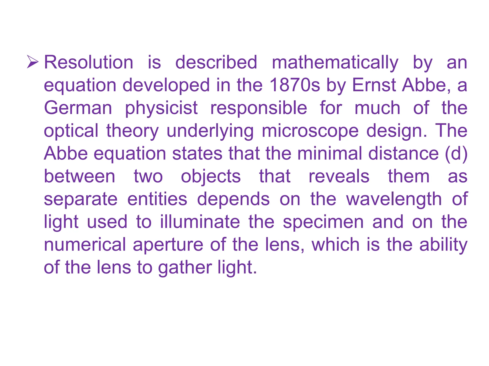  Resolution is described mathematically by an
equation developed in the 1870s by Ernst Abbe, a
German physicist responsible for much of the
optical theory underlying microscope design. The
Abbe equation states that the minimal distance (d)
between two objects that reveals them as
separate entities depends on the wavelength of
light used to illuminate the specimen and on the
numerical aperture of the lens, which is the ability
of the lens to gather light.
 