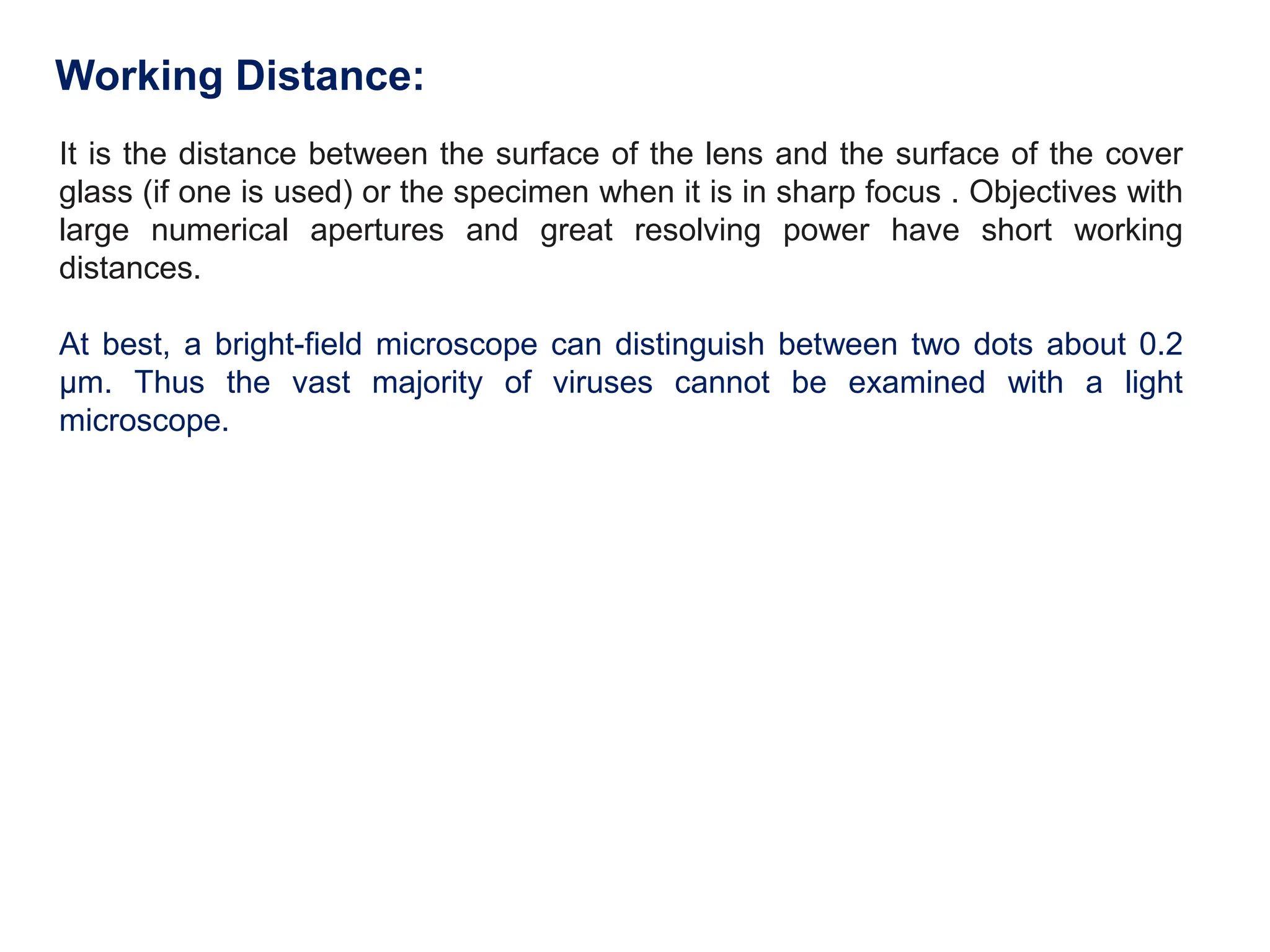 Working Distance:
It is the distance between the surface of the lens and the surface of the cover
glass (if one is used) or the specimen when it is in sharp focus . Objectives with
large numerical apertures and great resolving power have short working
distances.
At best, a bright-field microscope can distinguish between two dots about 0.2
μm. Thus the vast majority of viruses cannot be examined with a light
microscope.
 