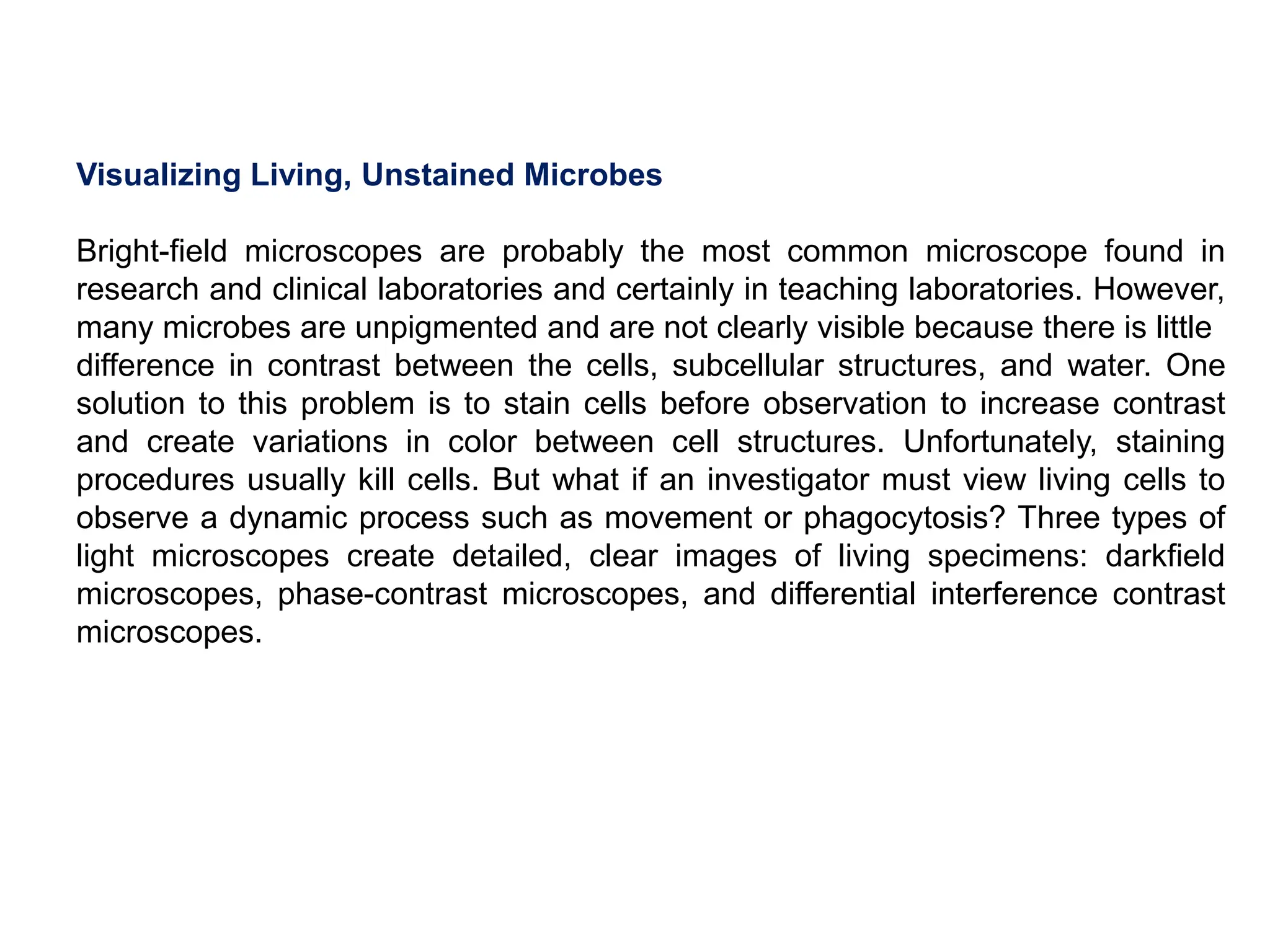 Visualizing Living, Unstained Microbes
Bright-field microscopes are probably the most common microscope found in
research and clinical laboratories and certainly in teaching laboratories. However,
many microbes are unpigmented and are not clearly visible because there is little
difference in contrast between the cells, subcellular structures, and water. One
solution to this problem is to stain cells before observation to increase contrast
and create variations in color between cell structures. Unfortunately, staining
procedures usually kill cells. But what if an investigator must view living cells to
observe a dynamic process such as movement or phagocytosis? Three types of
light microscopes create detailed, clear images of living specimens: darkfield
microscopes, phase-contrast microscopes, and differential interference contrast
microscopes.
 