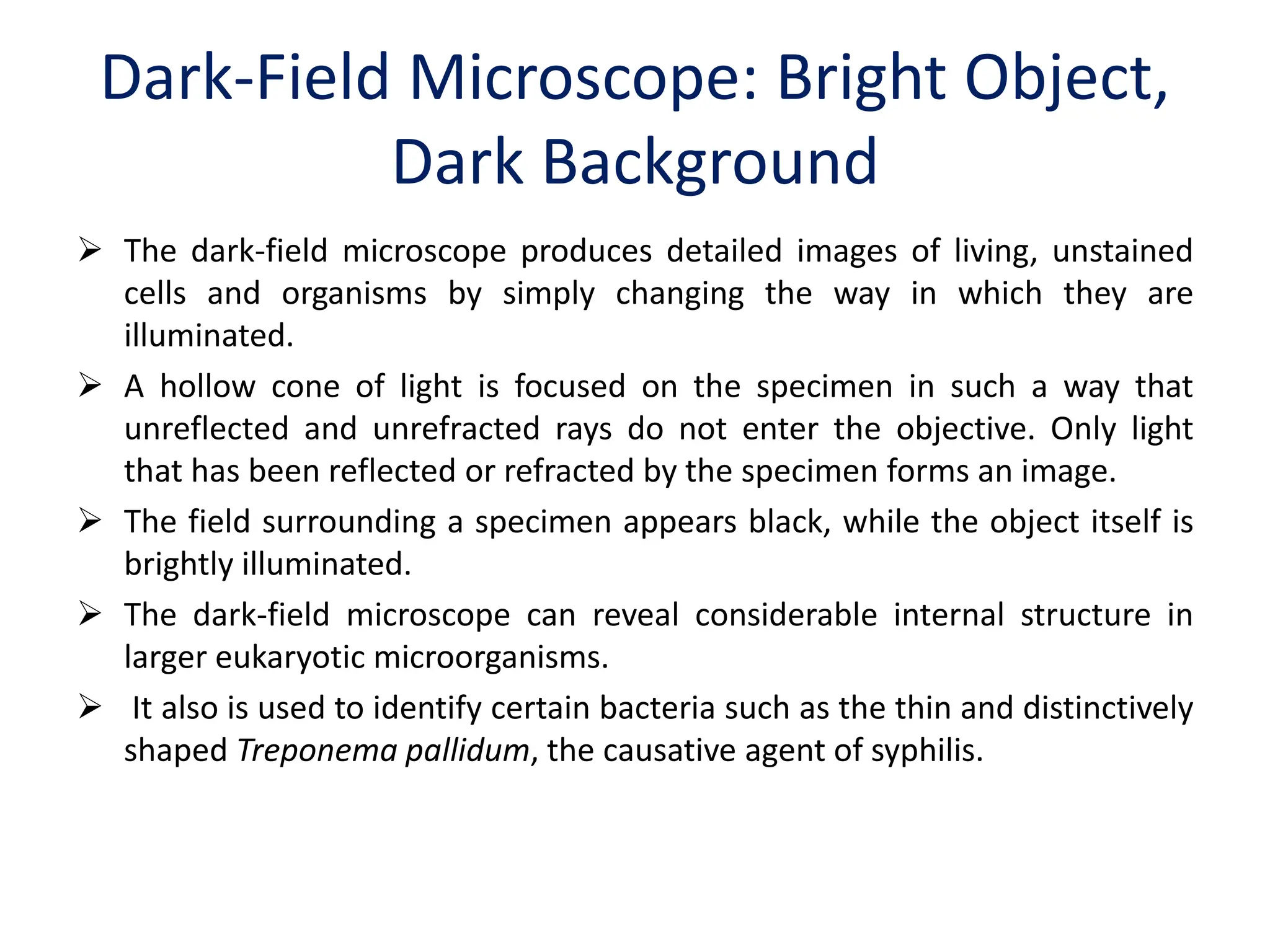 Dark-Field Microscope: Bright Object,
Dark Background
 The dark-field microscope produces detailed images of living, unstained
cells and organisms by simply changing the way in which they are
illuminated.
 A hollow cone of light is focused on the specimen in such a way that
unreflected and unrefracted rays do not enter the objective. Only light
that has been reflected or refracted by the specimen forms an image.
 The field surrounding a specimen appears black, while the object itself is
brightly illuminated.
 The dark-field microscope can reveal considerable internal structure in
larger eukaryotic microorganisms.
 It also is used to identify certain bacteria such as the thin and distinctively
shaped Treponema pallidum, the causative agent of syphilis.
 