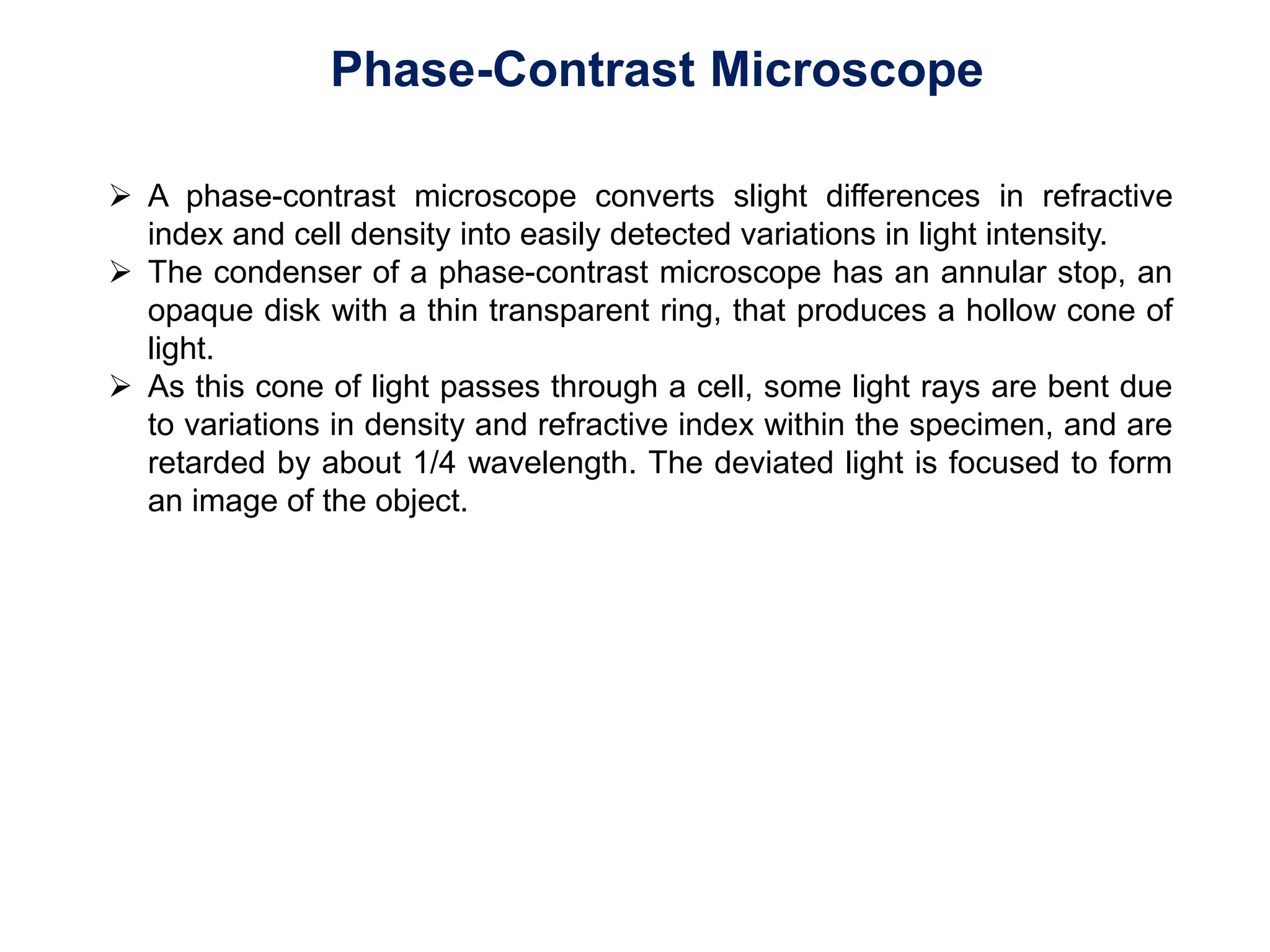 Phase-Contrast Microscope
 A phase-contrast microscope converts slight differences in refractive
index and cell density into easily detected variations in light intensity.
 The condenser of a phase-contrast microscope has an annular stop, an
opaque disk with a thin transparent ring, that produces a hollow cone of
light.
 As this cone of light passes through a cell, some light rays are bent due
to variations in density and refractive index within the specimen, and are
retarded by about 1/4 wavelength. The deviated light is focused to form
an image of the object.
 