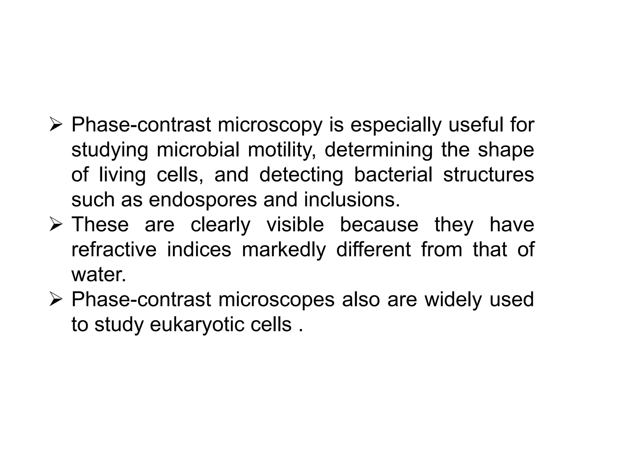  Phase-contrast microscopy is especially useful for
studying microbial motility, determining the shape
of living cells, and detecting bacterial structures
such as endospores and inclusions.
 These are clearly visible because they have
refractive indices markedly different from that of
water.
 Phase-contrast microscopes also are widely used
to study eukaryotic cells .
 