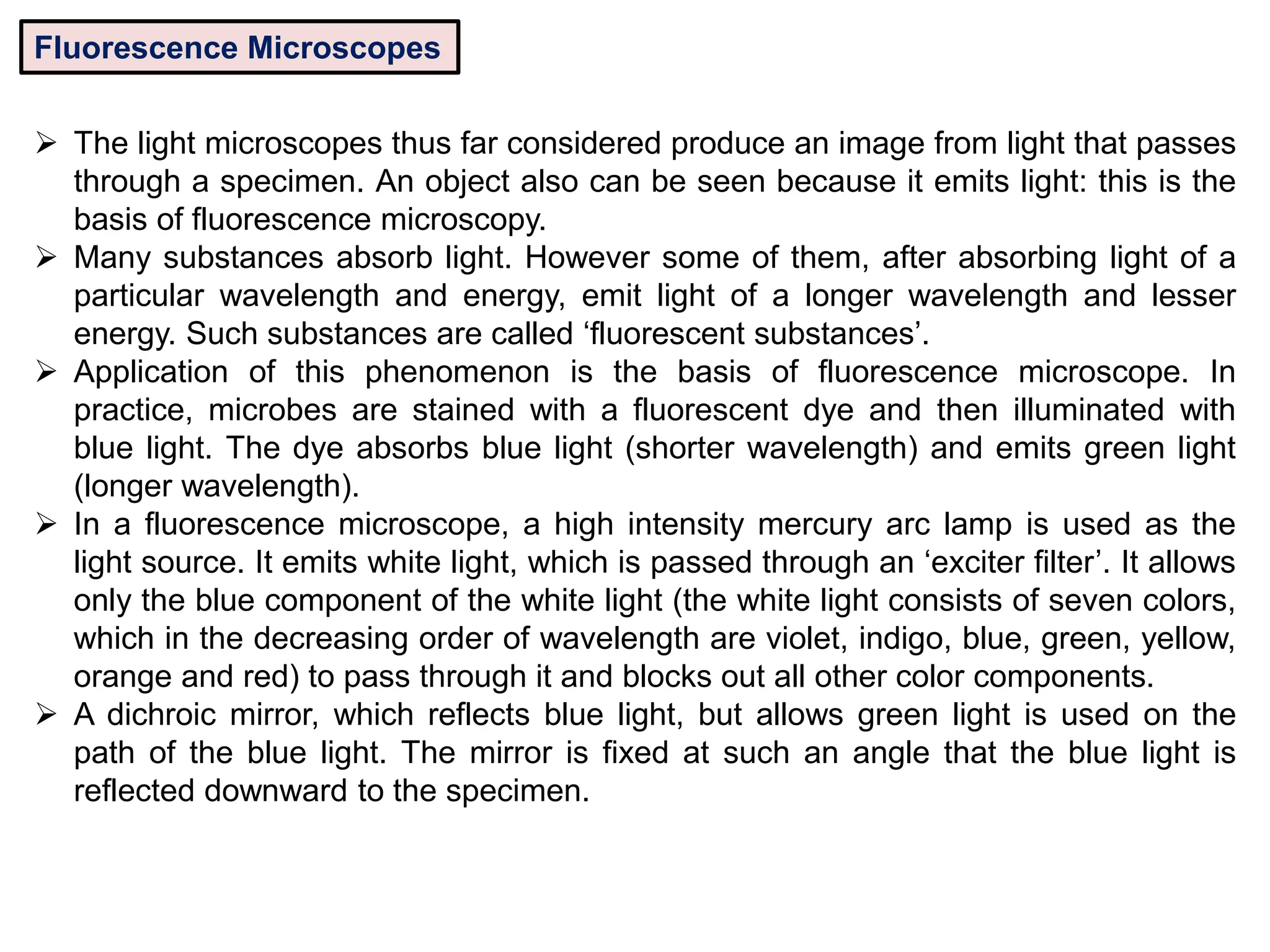 Fluorescence Microscopes
 The light microscopes thus far considered produce an image from light that passes
through a specimen. An object also can be seen because it emits light: this is the
basis of fluorescence microscopy.
 Many substances absorb light. However some of them, after absorbing light of a
particular wavelength and energy, emit light of a longer wavelength and lesser
energy. Such substances are called ‘fluorescent substances’.
 Application of this phenomenon is the basis of fluorescence microscope. In
practice, microbes are stained with a fluorescent dye and then illuminated with
blue light. The dye absorbs blue light (shorter wavelength) and emits green light
(longer wavelength).
 In a fluorescence microscope, a high intensity mercury arc lamp is used as the
light source. It emits white light, which is passed through an ‘exciter filter’. It allows
only the blue component of the white light (the white light consists of seven colors,
which in the decreasing order of wavelength are violet, indigo, blue, green, yellow,
orange and red) to pass through it and blocks out all other color components.
 A dichroic mirror, which reflects blue light, but allows green light is used on the
path of the blue light. The mirror is fixed at such an angle that the blue light is
reflected downward to the specimen.
 