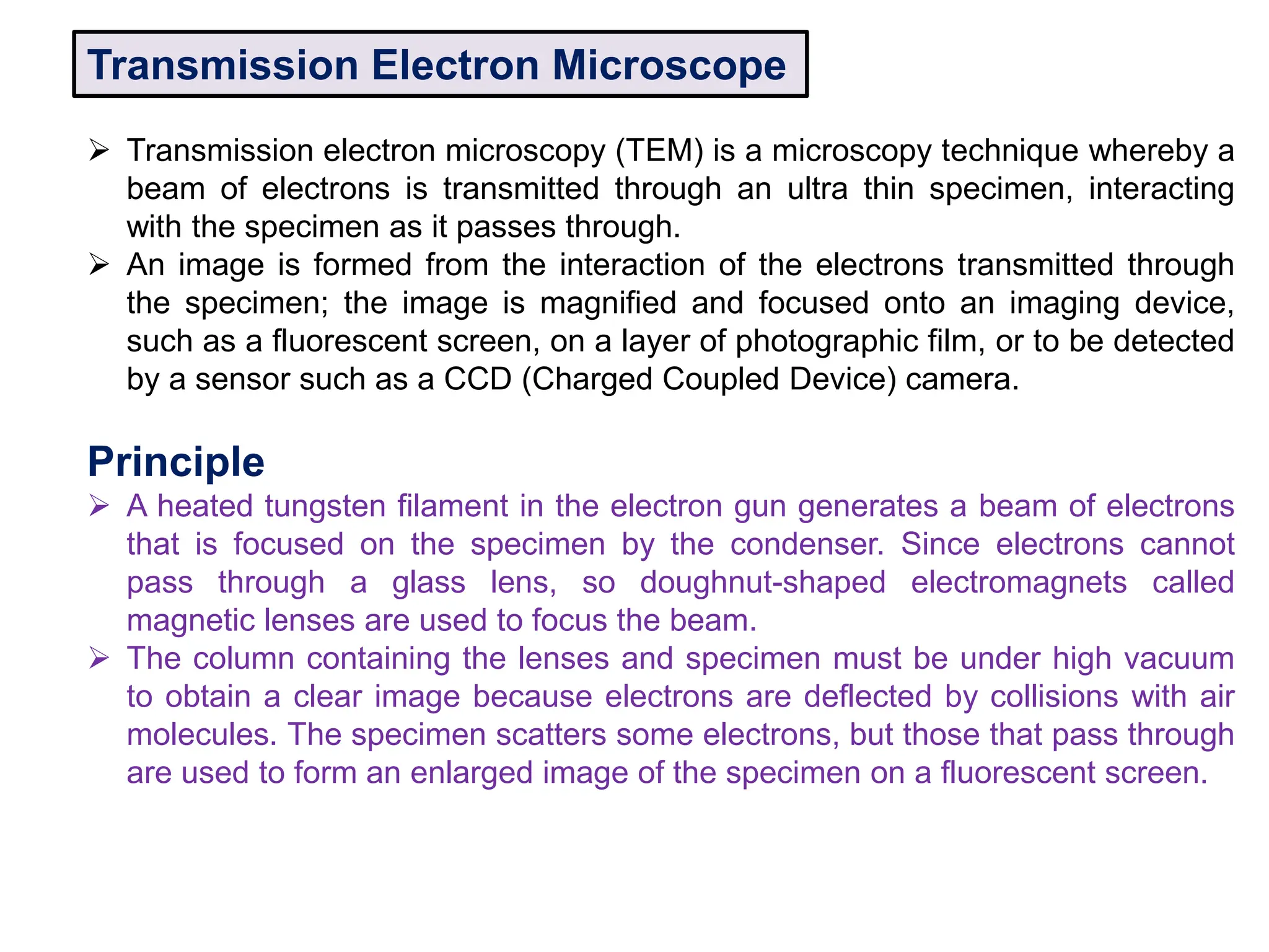 Transmission Electron Microscope
 Transmission electron microscopy (TEM) is a microscopy technique whereby a
beam of electrons is transmitted through an ultra thin specimen, interacting
with the specimen as it passes through.
 An image is formed from the interaction of the electrons transmitted through
the specimen; the image is magnified and focused onto an imaging device,
such as a fluorescent screen, on a layer of photographic film, or to be detected
by a sensor such as a CCD (Charged Coupled Device) camera.
Principle
 A heated tungsten filament in the electron gun generates a beam of electrons
that is focused on the specimen by the condenser. Since electrons cannot
pass through a glass lens, so doughnut-shaped electromagnets called
magnetic lenses are used to focus the beam.
 The column containing the lenses and specimen must be under high vacuum
to obtain a clear image because electrons are deflected by collisions with air
molecules. The specimen scatters some electrons, but those that pass through
are used to form an enlarged image of the specimen on a fluorescent screen.
 