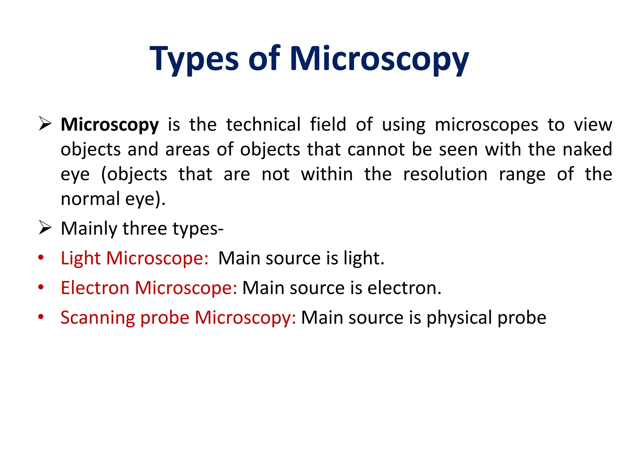 Types of Microscopy
 Microscopy is the technical field of using microscopes to view
objects and areas of objects that cannot be seen with the naked
eye (objects that are not within the resolution range of the
normal eye).
 Mainly three types-
• Light Microscope: Main source is light.
• Electron Microscope: Main source is electron.
• Scanning probe Microscopy: Main source is physical probe
 