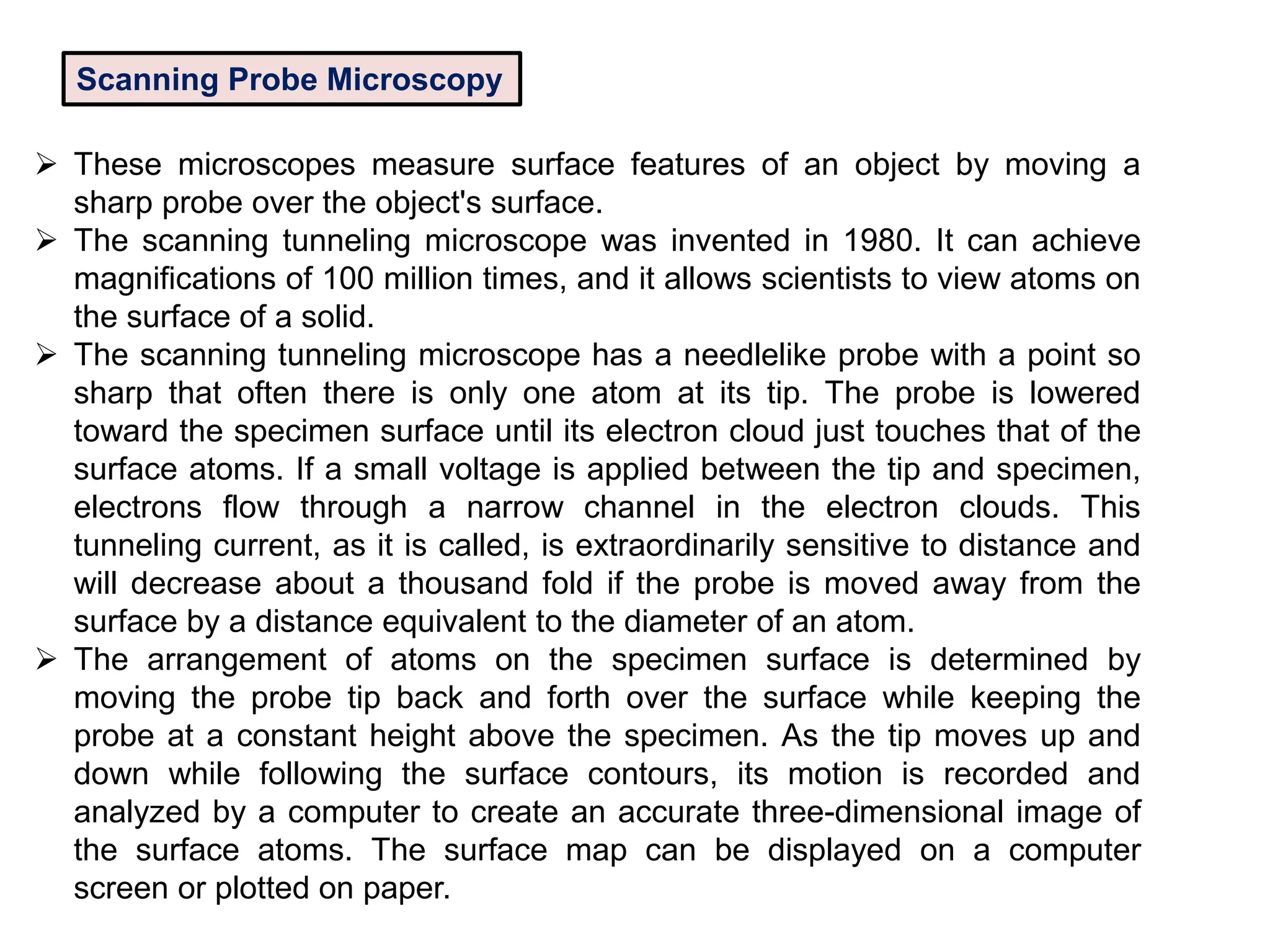 Scanning Probe Microscopy
 These microscopes measure surface features of an object by moving a
sharp probe over the object's surface.
 The scanning tunneling microscope was invented in 1980. It can achieve
magnifications of 100 million times, and it allows scientists to view atoms on
the surface of a solid.
 The scanning tunneling microscope has a needlelike probe with a point so
sharp that often there is only one atom at its tip. The probe is lowered
toward the specimen surface until its electron cloud just touches that of the
surface atoms. If a small voltage is applied between the tip and specimen,
electrons flow through a narrow channel in the electron clouds. This
tunneling current, as it is called, is extraordinarily sensitive to distance and
will decrease about a thousand fold if the probe is moved away from the
surface by a distance equivalent to the diameter of an atom.
 The arrangement of atoms on the specimen surface is determined by
moving the probe tip back and forth over the surface while keeping the
probe at a constant height above the specimen. As the tip moves up and
down while following the surface contours, its motion is recorded and
analyzed by a computer to create an accurate three-dimensional image of
the surface atoms. The surface map can be displayed on a computer
screen or plotted on paper.
 
