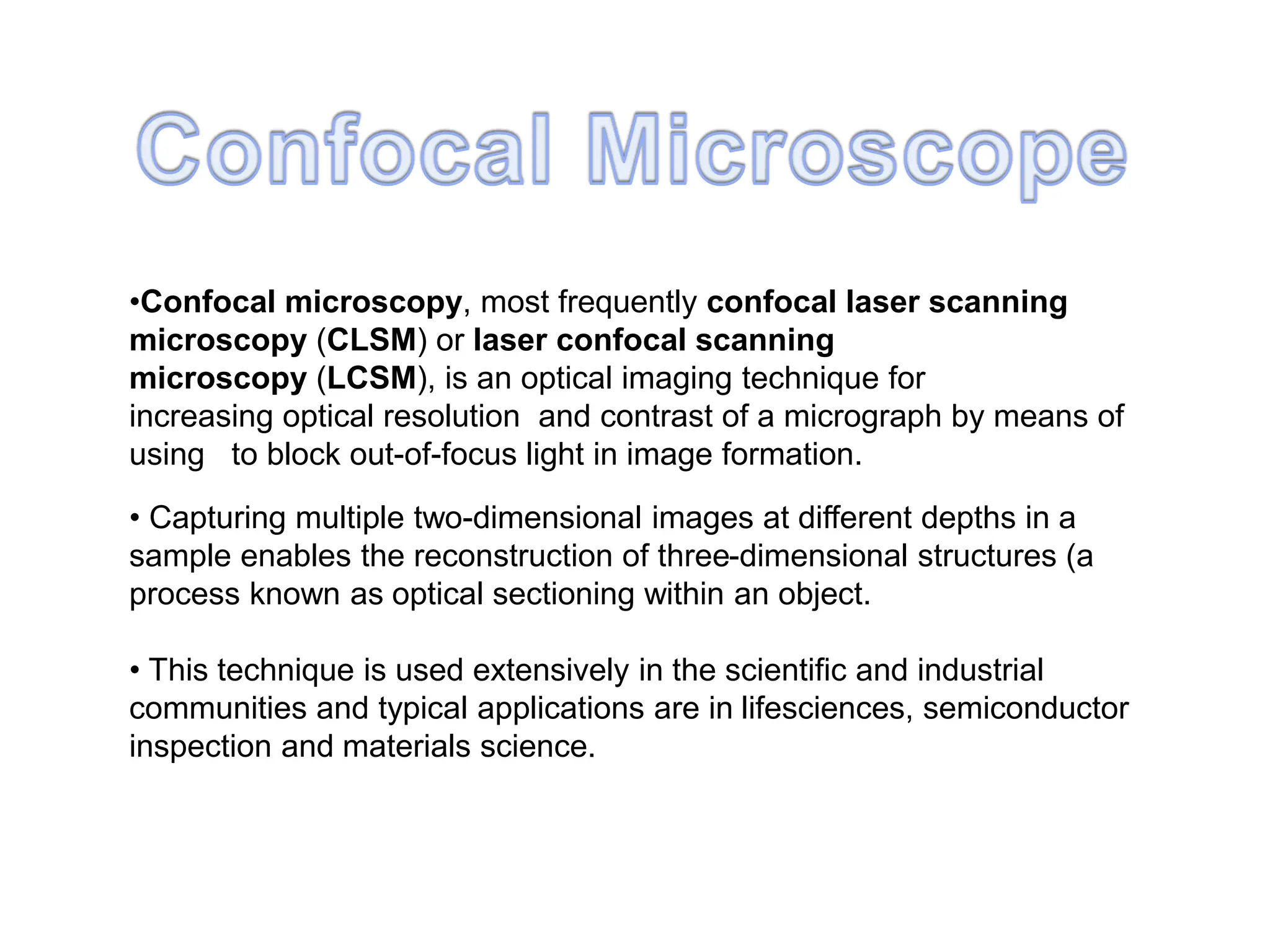 •Confocal microscopy, most frequently confocal laser scanning
microscopy (CLSM) or laser confocal scanning
microscopy (LCSM), is an optical imaging technique for
increasing optical resolution and contrast of a micrograph by means of
using to block out-of-focus light in image formation.
• Capturing multiple two-dimensional images at different depths in a
sample enables the reconstruction of three-dimensional structures (a
process known as optical sectioning within an object.
• This technique is used extensively in the scientific and industrial
communities and typical applications are in lifesciences, semiconductor
inspection and materials science.
 