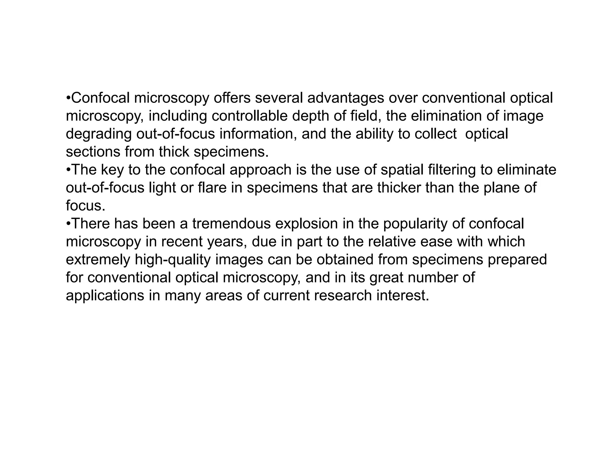 •Confocal microscopy offers several advantages over conventional optical
microscopy, including controllable depth of field, the elimination of image
degrading out-of-focus information, and the ability to collect optical
sections from thick specimens.
•The key to the confocal approach is the use of spatial filtering to eliminate
out-of-focus light or flare in specimens that are thicker than the plane of
focus.
•There has been a tremendous explosion in the popularity of confocal
microscopy in recent years, due in part to the relative ease with which
extremely high-quality images can be obtained from specimens prepared
for conventional optical microscopy, and in its great number of
applications in many areas of current research interest.
 