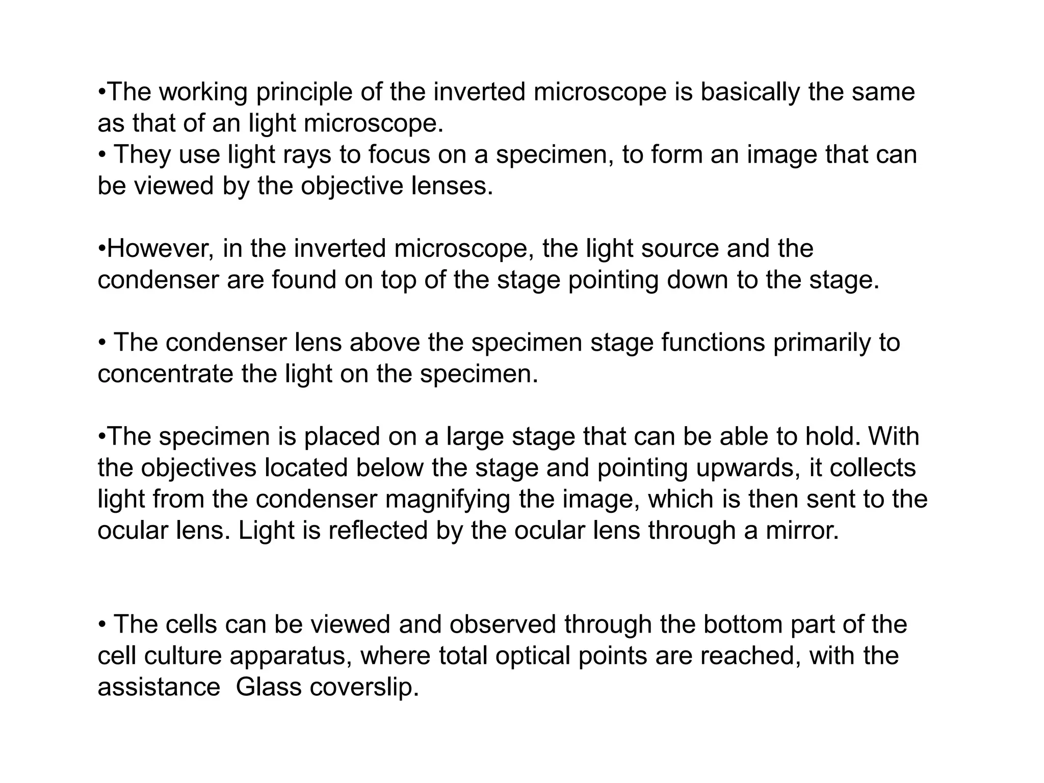 •The working principle of the inverted microscope is basically the same
as that of an light microscope.
• They use light rays to focus on a specimen, to form an image that can
be viewed by the objective lenses.
•However, in the inverted microscope, the light source and the
condenser are found on top of the stage pointing down to the stage.
• The condenser lens above the specimen stage functions primarily to
concentrate the light on the specimen.
•The specimen is placed on a large stage that can be able to hold. With
the objectives located below the stage and pointing upwards, it collects
light from the condenser magnifying the image, which is then sent to the
ocular lens. Light is reflected by the ocular lens through a mirror.
• The cells can be viewed and observed through the bottom part of the
cell culture apparatus, where total optical points are reached, with the
assistance Glass coverslip.
 