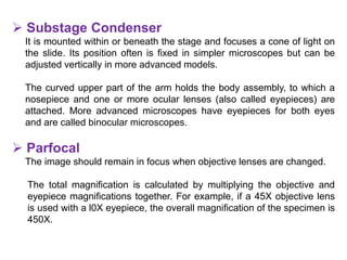  Substage Condenser
It is mounted within or beneath the stage and focuses a cone of light on
the slide. Its position often is fixed in simpler microscopes but can be
adjusted vertically in more advanced models.
The curved upper part of the arm holds the body assembly, to which a
nosepiece and one or more ocular lenses (also called eyepieces) are
attached. More advanced microscopes have eyepieces for both eyes
and are called binocular microscopes.
 Parfocal
The image should remain in focus when objective lenses are changed.
The total magnification is calculated by multiplying the objective and
eyepiece magnifications together. For example, if a 45X objective lens
is used with a l0X eyepiece, the overall magnification of the specimen is
450X.
 