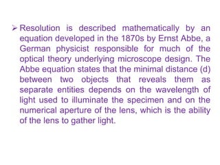  Resolution is described mathematically by an
equation developed in the 1870s by Ernst Abbe, a
German physicist responsible for much of the
optical theory underlying microscope design. The
Abbe equation states that the minimal distance (d)
between two objects that reveals them as
separate entities depends on the wavelength of
light used to illuminate the specimen and on the
numerical aperture of the lens, which is the ability
of the lens to gather light.
 