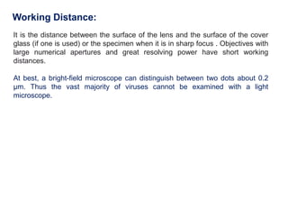 Working Distance:
It is the distance between the surface of the lens and the surface of the cover
glass (if one is used) or the specimen when it is in sharp focus . Objectives with
large numerical apertures and great resolving power have short working
distances.
At best, a bright-field microscope can distinguish between two dots about 0.2
μm. Thus the vast majority of viruses cannot be examined with a light
microscope.
 