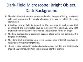 Dark-Field Microscope: Bright Object,
Dark Background
 The dark-field microscope produces detailed images of living, unstained
cells and organisms by simply changing the way in which they are
illuminated.
 A hollow cone of light is focused on the specimen in such a way that
unreflected and unrefracted rays do not enter the objective. Only light
that has been reflected or refracted by the specimen forms an image.
 The field surrounding a specimen appears black, while the object itself is
brightly illuminated.
 The dark-field microscope can reveal considerable internal structure in
larger eukaryotic microorganisms.
 It also is used to identify certain bacteria such as the thin and distinctively
shaped Treponema pallidum, the causative agent of syphilis.
 