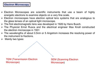 Electron Microscopy
 Electron Microscopes are scientific instruments that use a beam of highly
energetic electrons to examine objects on a very fine scale.
 Electron microscopes have electron optical lens systems that are analogous to
the glass lenses of an optical light microscope.
 The first electromagnetic lens was developed in 1926 by Hans Busch.
 The Physicist Ernst Rusca and the electrical engineer Max Knoll constructed
the electron microscope in 1931
 The wavelengths of about 0.5nm or 5 Angstrom increases the resolving power of
the instrument to fractions.
 Mainly two types:
TEM (Transmission Electron
Microscope)
SEM (Scanning Electron
Microscope)
 