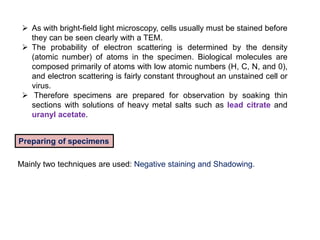  As with bright-field light microscopy, cells usually must be stained before
they can be seen clearly with a TEM.
 The probability of electron scattering is determined by the density
(atomic number) of atoms in the specimen. Biological molecules are
composed primarily of atoms with low atomic numbers (H, C, N, and 0),
and electron scattering is fairly constant throughout an unstained cell or
virus.
 Therefore specimens are prepared for observation by soaking thin
sections with solutions of heavy metal salts such as lead citrate and
uranyl acetate.
Preparing of specimens
Mainly two techniques are used: Negative staining and Shadowing.
 