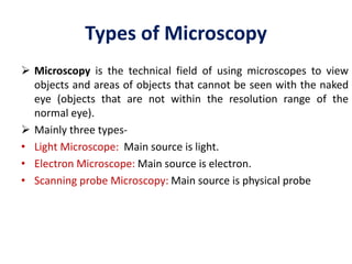 Types of Microscopy
 Microscopy is the technical field of using microscopes to view
objects and areas of objects that cannot be seen with the naked
eye (objects that are not within the resolution range of the
normal eye).
 Mainly three types-
• Light Microscope: Main source is light.
• Electron Microscope: Main source is electron.
• Scanning probe Microscopy: Main source is physical probe
 