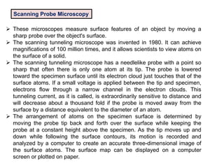 Scanning Probe Microscopy
 These microscopes measure surface features of an object by moving a
sharp probe over the object's surface.
 The scanning tunneling microscope was invented in 1980. It can achieve
magnifications of 100 million times, and it allows scientists to view atoms on
the surface of a solid.
 The scanning tunneling microscope has a needlelike probe with a point so
sharp that often there is only one atom at its tip. The probe is lowered
toward the specimen surface until its electron cloud just touches that of the
surface atoms. If a small voltage is applied between the tip and specimen,
electrons flow through a narrow channel in the electron clouds. This
tunneling current, as it is called, is extraordinarily sensitive to distance and
will decrease about a thousand fold if the probe is moved away from the
surface by a distance equivalent to the diameter of an atom.
 The arrangement of atoms on the specimen surface is determined by
moving the probe tip back and forth over the surface while keeping the
probe at a constant height above the specimen. As the tip moves up and
down while following the surface contours, its motion is recorded and
analyzed by a computer to create an accurate three-dimensional image of
the surface atoms. The surface map can be displayed on a computer
screen or plotted on paper.
 