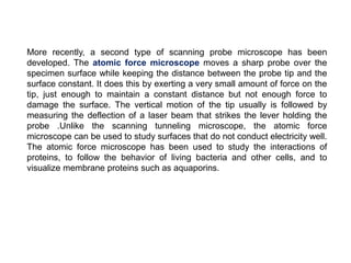 More recently, a second type of scanning probe microscope has been
developed. The atomic force microscope moves a sharp probe over the
specimen surface while keeping the distance between the probe tip and the
surface constant. It does this by exerting a very small amount of force on the
tip, just enough to maintain a constant distance but not enough force to
damage the surface. The vertical motion of the tip usually is followed by
measuring the deflection of a laser beam that strikes the lever holding the
probe .Unlike the scanning tunneling microscope, the atomic force
microscope can be used to study surfaces that do not conduct electricity well.
The atomic force microscope has been used to study the interactions of
proteins, to follow the behavior of living bacteria and other cells, and to
visualize membrane proteins such as aquaporins.
 