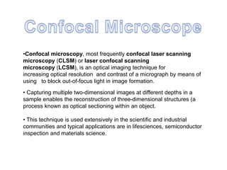 •Confocal microscopy, most frequently confocal laser scanning
microscopy (CLSM) or laser confocal scanning
microscopy (LCSM), is an optical imaging technique for
increasing optical resolution and contrast of a micrograph by means of
using to block out-of-focus light in image formation.
• Capturing multiple two-dimensional images at different depths in a
sample enables the reconstruction of three-dimensional structures (a
process known as optical sectioning within an object.
• This technique is used extensively in the scientific and industrial
communities and typical applications are in lifesciences, semiconductor
inspection and materials science.
 