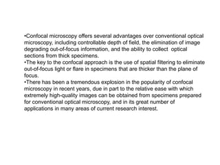 •Confocal microscopy offers several advantages over conventional optical
microscopy, including controllable depth of field, the elimination of image
degrading out-of-focus information, and the ability to collect optical
sections from thick specimens.
•The key to the confocal approach is the use of spatial filtering to eliminate
out-of-focus light or flare in specimens that are thicker than the plane of
focus.
•There has been a tremendous explosion in the popularity of confocal
microscopy in recent years, due in part to the relative ease with which
extremely high-quality images can be obtained from specimens prepared
for conventional optical microscopy, and in its great number of
applications in many areas of current research interest.
 
