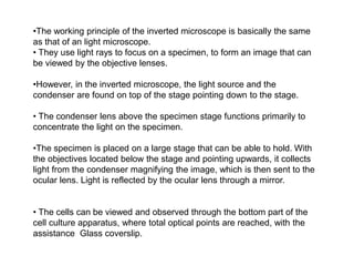 •The working principle of the inverted microscope is basically the same
as that of an light microscope.
• They use light rays to focus on a specimen, to form an image that can
be viewed by the objective lenses.
•However, in the inverted microscope, the light source and the
condenser are found on top of the stage pointing down to the stage.
• The condenser lens above the specimen stage functions primarily to
concentrate the light on the specimen.
•The specimen is placed on a large stage that can be able to hold. With
the objectives located below the stage and pointing upwards, it collects
light from the condenser magnifying the image, which is then sent to the
ocular lens. Light is reflected by the ocular lens through a mirror.
• The cells can be viewed and observed through the bottom part of the
cell culture apparatus, where total optical points are reached, with the
assistance Glass coverslip.
 