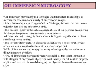 •Oil immersion microscopy is a technique used in modern microscopy to
increase the resolution and clarity of microscopic images.
• It involves using a special type of oil to fill the gap between the microscope
objective lens and the microscope slide.
•This process improves the light gathering ability of the microscope, allowing
for sharper images and more accurate measurements.
oil immersion microscopy is that it allows for higher magnification without
sacrificing image quality.
•This is particularly useful in applications such as medical research, where
accurate measurements of cellular structures are important.
While oil immersion microscopy has many advantages, there are also some
disadvantages to consider.
•First, oil immersion microscopy requires special oil that is not compatible
with all types of microscope objectives. Additionally, the oil must be properly
applied and removed to avoid damaging the objective lens or the microscope
slide.
OIL IMMERSION MICROSCOPY
 