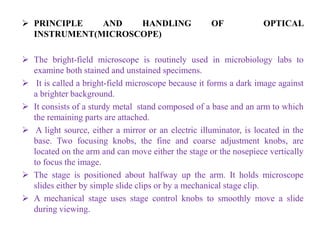  PRINCIPLE AND HANDLING OF OPTICAL
INSTRUMENT(MICROSCOPE)
 The bright-field microscope is routinely used in microbiology labs to
examine both stained and unstained specimens.
 It is called a bright-field microscope because it forms a dark image against
a brighter background.
 It consists of a sturdy metal stand composed of a base and an arm to which
the remaining parts are attached.
 A light source, either a mirror or an electric illuminator, is located in the
base. Two focusing knobs, the fine and coarse adjustment knobs, are
located on the arm and can move either the stage or the nosepiece vertically
to focus the image.
 The stage is positioned about halfway up the arm. It holds microscope
slides either by simple slide clips or by a mechanical stage clip.
 A mechanical stage uses stage control knobs to smoothly move a slide
during viewing.
 