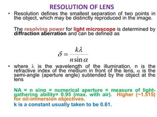 RESOLUTION OF LENS
• Resolution defines the smallest separation of two points in
the object, which may be distinctly reproduced in the image.
The resolving power for light microscope is determined by
diffraction aberration and can be defined as
• where  is the wavelength of the illumination, n is the
refractive index of the medium in front of the lens,  is the
semi-angle (aperture angle) subtended by the object at the
lens
NA = n sinα = numerical aperture = measure of light-
gathering ability= 0.95 (max. with air). Higher (~1.515)
for oil-immersion objectives.
k is a constant usually taken to be 0.61.



sinn
k

 