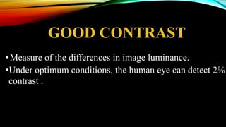 GOOD CONTRAST
•Measure of the differences in image luminance.
•Under optimum conditions, the human eye can detect 2%
contrast .
 