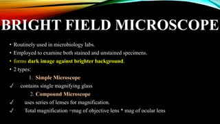 BRIGHT FIELD MICROSCOPE
• Routinely used in microbiology labs.
• Employed to examine both stained and unstained specimens.
• forms dark image against brighter background.
• 2 types:
1. Simple Microscope
✓ contains single magnifying glass
2. Compound Microscope
✓ uses series of lenses for magnification.
✓ Total magnification =mag of objective lens * mag of ocular lens
 