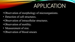 APPLICATION
•Observation of morphology of microorganisms.
• Detection of cell structures.
•Observation of intracellular structures.
•Observation of motility.
• Measurement of size.
•Observation of blood smears
 