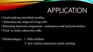 APPLICATION
• Used studying microbial motility,
• Determine the shape of living cells
• Detecting bacterial components - endospores and inclusion bodies.
• Used to study eukaryotic cells.
• Disadvantages : 1. Halo artifacts
2. low contrast specimens needs staining
.
 