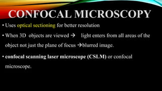 CONFOCAL MICROSCOPY
• Uses optical sectioning for better resolution
• When 3D objects are viewed  light enters from all areas of the
object not just the plane of focus blurred image.
• confocal scanning laser microscope (CSLM) or confocal
microscope.
 