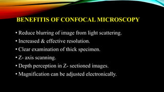 BENEFITIS OF CONFOCAL MICROSCOPY
• Reduce blurring of image from light scattering.
• Increased & effective resolution.
• Clear examination of thick specimen.
• Z- axis scanning.
• Depth perception in Z- sectioned images.
• Magnification can be adjusted electronically.
 
