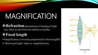 MAGNIFICATION
❖Refraction-phenomenon of bending of light
rays when it enter from one medium to another
❖Focal length
➢Magnification is inversely proportional to focal length(f)
➢ Short focal length object is magnified more
 