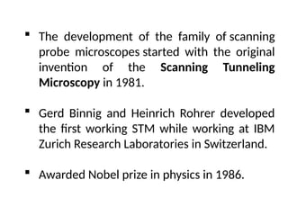  The development of the family of scanning
probe microscopes started with the original
invention of the Scanning Tunneling
Microscopy in 1981.
 Gerd Binnig and Heinrich Rohrer developed
the first working STM while working at IBM
Zurich Research Laboratories in Switzerland.
 Awarded Nobel prize in physics in 1986.
 
