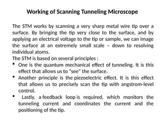 Working of Scanning Tunneling Microscope
The STM works by scanning a very sharp metal wire tip over a
surface. By bringing the tip very close to the surface, and by
applying an electrical voltage to the tip or sample, we can image
the surface at an extremely small scale – down to resolving
individual atoms.
The STM is based on several principles :
 One is the quantum mechanical effect of tunneling. It is this
effect that allows us to “see” the surface.
 Another principle is the piezoelectric effect. It is this effect
that allows us to precisely scan the tip with angstrom-level
control.
 Lastly, a feedback loop is required, which monitors the
tunneling current and coordinates the current and the
positioning of the tip.
 