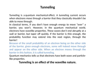 Tunneling
Tunneling is a quantum mechanical effect. A tunneling current occurs
when electrons move through a barrier that they classically shouldn’t be
able to move through.
In classical terms, if you don’t have enough energy to move “over” a
barrier, you won’t. However, in the quantum mechanical world,
electrons have wavelike properties. These waves don’t end abruptly at a
wall or barrier, but taper off quickly. If the barrier is thin enough, the
probability function may extend into the next region, through the
barrier!
Because of the small probability of an electron being on the other side
of the barrier, given enough electrons, some will indeed move through
and appear on the other side. When an electron moves through the
barrier in this fashion, it is called tunneling.
Quantum mechanics tells us that electrons have both wave and particle-
like properties.
Tunneling is an effect of the wavelike nature.
 