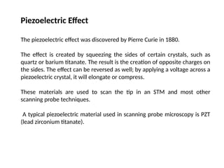 Piezoelectric Effect
The piezoelectric effect was discovered by Pierre Curie in 1880.
The effect is created by squeezing the sides of certain crystals, such as
quartz or barium titanate. The result is the creation of opposite charges on
the sides. The effect can be reversed as well; by applying a voltage across a
piezoelectric crystal, it will elongate or compress.
These materials are used to scan the tip in an STM and most other
scanning probe techniques.
A typical piezoelectric material used in scanning probe microscopy is PZT
(lead zirconium titanate).
 