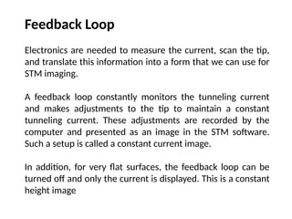 Feedback Loop
Electronics are needed to measure the current, scan the tip,
and translate this information into a form that we can use for
STM imaging.
A feedback loop constantly monitors the tunneling current
and makes adjustments to the tip to maintain a constant
tunneling current. These adjustments are recorded by the
computer and presented as an image in the STM software.
Such a setup is called a constant current image.
In addition, for very flat surfaces, the feedback loop can be
turned off and only the current is displayed. This is a constant
height image
 