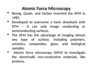 Atomic Force Microscopy
 Binnig, Quate, and Gerber invented the AFM in
1985.
 Developed to overcome a basic drawback with
STM – it can only image conducting or
semiconducting surfaces.
 The AFM has the advantage of imaging almost
any type of surface, including polymers,
ceramics, composites, glass, and biological
samples.
 Atomic force microscopy (AFM) to investigate
the electrically non-conductive materials, like
proteins.
 