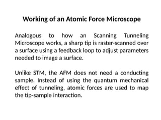 Working of an Atomic Force Microscope
Analogous to how an Scanning Tunneling
Microscope works, a sharp tip is raster-scanned over
a surface using a feedback loop to adjust parameters
needed to image a surface.
Unlike STM, the AFM does not need a conducting
sample. Instead of using the quantum mechanical
effect of tunneling, atomic forces are used to map
the tip-sample interaction.
 