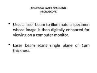 CONFOCAL LASER SCANNING
MICROSCOPE
 Uses a laser beam to illuminate a specimen
whose image is then digitally enhanced for
viewing on a computer monitor.
 Laser beam scans single plane of 1μm
thickness.
 