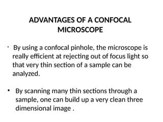 ADVANTAGES OF A CONFOCAL
MICROSCOPE
• By using a confocal pinhole, the microscope is
really efficient at rejecting out of focus light so
that very thin section of a sample can be
analyzed.
• By scanning many thin sections through a
sample, one can build up a very clean three
dimensional image .
 